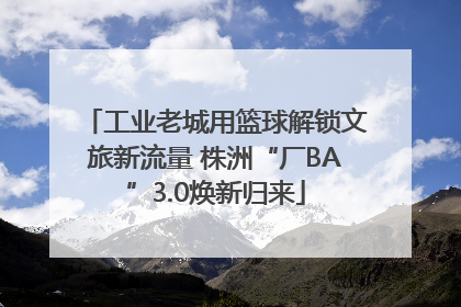工业老城用篮球解锁文旅新流量 株洲“厂BA”3.0焕新归来